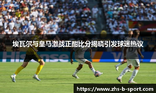 埃瓦尔与皇马激战正酣比分揭晓引发球迷热议
