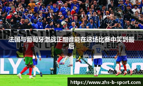 法国与葡萄牙激战正酣谁能在这场比赛中笑到最后